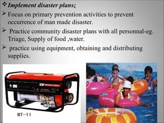 Implement disaster plans:
 Focus on primary prevention activities to prevent
occurrence of man made disaster.
 Practice community disaster plans with all personnal-eg.
Triage, Supply of food ,water.
 practice using equipment, obtaining and distributing
supplies.
 