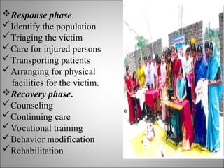 Response phase.
Identify the population
Triaging the victim
Care for injured persons
Transporting patients
Arranging for physical
facilities for the victim.
Recovery phase.
Counseling
Continuing care
Vocational training
Behavior modification
Rehabilitation
 