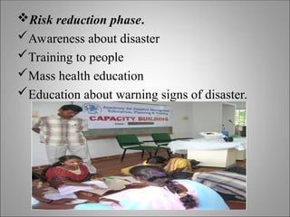 Risk reduction phase.
Awareness about disaster
Training to people
Mass health education
Education about warning signs of disaster.
 