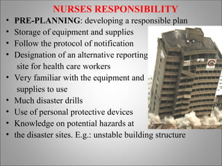 NURSES RESPONSIBILITY
• PRE-PLANNING: developing a responsible plan
• Storage of equipment and supplies
• Follow the protocol of notification
• Designation of an alternative reporting
site for health care workers
• Very familiar with the equipment and
supplies to use
• Much disaster drills
• Use of personal protective devices
• Knowledge on potential hazards at
• the disaster sites. E.g.: unstable building structure
 