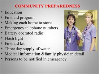 COMMUNITY PREPAREDNESS
• Education
• First aid program
• Making each home to store
• Emergency telephone numbers
• Battery operated radio
• Flash light
• First aid kit
• Three day supply of water
• Medical information &family physician detail
• Persons to be notified in emergency
 