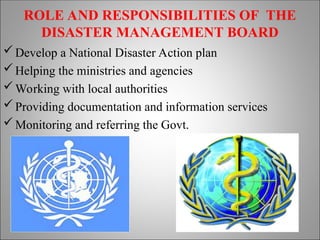 ROLE AND RESPONSIBILITIES OF THE
DISASTER MANAGEMENT BOARD
Develop a National Disaster Action plan
Helping the ministries and agencies
Working with local authorities
Providing documentation and information services
Monitoring and referring the Govt.
 
