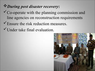 During post disaster recovery:
Co-operate with the planning commission and
line agencies on reconstruction requirements
Ensure the risk reduction measures.
Under take final evaluation.
 