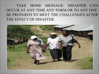 TAKE HOME MESSAGE: DISASTER CAN
OCCUR AT ANY TIME ANY FORM OR TO ANY ONE.
BE PREPARED TO MEET THE CHALLENGES AFTER
THE EFFECT OF DISASTER.
 