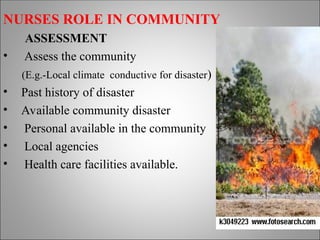 NURSES ROLE IN COMMUNITY
ASSESSMENT
• Assess the community
(E.g.-Local climate conductive for disaster)
• Past history of disaster
• Available community disaster
• Personal available in the community
• Local agencies
• Health care facilities available.
 