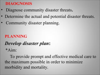DIAOGNOSIS
• Diagnose community disaster threats.
• Determine the actual and potential disaster threats.
• Community disaster planning.
PLANNING
Develop disaster plan:
*Aim:
To provide prompt and effective medical care to
the maximum possible in order to minimize
morbidity and mortality.
 