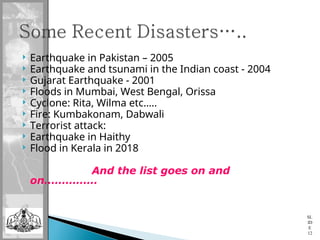  Earthquake in Pakistan – 2005
 Earthquake and tsunami in the Indian coast - 2004
 Gujarat Earthquake - 2001
 Floods in Mumbai, West Bengal, Orissa
 Cyclone: Rita, Wilma etc…..
 Fire: Kumbakonam, Dabwali
 Terrorist attack:
 Earthquake in Haithy
 Flood in Kerala in 2018
And the list goes on and
on……………
SL
ID
E
12
 