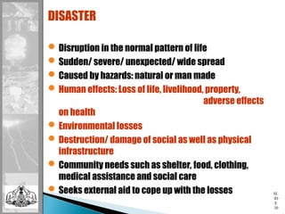 SL
ID
E
20
DISASTER
Disruption in the normal pattern of life
Sudden/ severe/ unexpected/ wide spread
Caused by hazards: natural or man made
Human effects: Loss of life, livelihood, property,
adverse effects
on health
Environmental losses
Destruction/ damage of social as well as physical
infrastructure
Community needs such as shelter, food, clothing,
medical assistance and social care
Seeks external aid to cope up with the losses
 