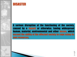 SL
ID
E
21
A serious disruption of the functioning of the society,
caused by a hazard or otherwise, having widespread
human, material, environmental and other losses, which
exceed the ability of the affected society to cope using its
own resources.
DISASTER
 
