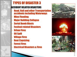 SL
ID
E
25
ACCIDENT RELATED DISASTERS
– Road, Rail and other Transportation
accidents including Waterways
– Mine Flooding
– Major Building Collapse
– Serial Bomb Blasts
– Festival related Disasters
– Urban Fires
– Oil Spill
– Village Fires
– Boat Capsizing
– Forest Fires
– Electrical Disasters & Fires
TYPES OF DISASTER 3
 