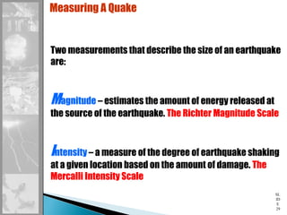 SL
ID
E
29
Measuring A Quake
Two measurements that describe the size of an earthquake
are:
Magnitude – estimates the amount of energy released at
the source of the earthquake. The Richter Magnitude Scale
Intensity – a measure of the degree of earthquake shaking
at a given location based on the amount of damage. The
Mercalli Intensity Scale
 