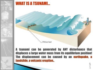 SL
ID
E
32
WHAT IS A TSUNAMI…
A tsunami can be generated by ANY disturbance that
displaces a large water mass from its equilibrium position!
The displacement can be caused by an earthquake, a
landslide, a volcanic eruption..
 