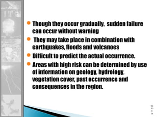SL
ID
E
36
Though they occur gradually, sudden failure
can occur without warning
 They may take place in combination with
earthquakes, floods and volcanoes
Difficult to predict the actual occurrence.
Areas with high risk can be determined by use
of information on geology, hydrology,
vegetation cover, past occurrence and
consequences in the region.
 