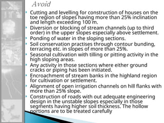  Cutting and levelling for construction of houses on the
toe region of slopes having more than 25% inclination
and length exceeding 100 m.
 Diversion or blocking of stream channels (up to third
order) in the upper slopes especially above settlement.
 Ponding of water in the sloping sections.
 Soil conservation practises through contour bunding,
terracing etc. in slopes of more than 25%.
 Seasonal cultivation with tilling or pitting activity in the
high sloping areas.
 Any activity in those sections where either ground
cracks or piping has been initiated.
 Encroachment of stream banks in the highland region
for cultivation or settlement.
 Alignment of open irrigation channels on hill flanks with
more than 25% slope.
 Construction of roads with out adequate engineering
design in the unstable slopes especially in those
segments having higher soil thickness. The hollow
portions are to be treated carefully
 