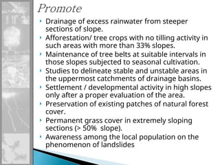  Drainage of excess rainwater from steeper
sections of slope.
 Afforestation/ tree crops with no tilling activity in
such areas with more than 33% slopes.
 Maintenance of tree belts at suitable intervals in
those slopes subjected to seasonal cultivation.
 Studies to delineate stable and unstable areas in
the uppermost catchments of drainage basins.
 Settlement / developmental activity in high slopes
only after a proper evaluation of the area.
 Preservation of existing patches of natural forest
cover.
 Permanent grass cover in extremely sloping
sections (> 50% slope).
 Awareness among the local population on the
phenomenon of landslides
 
