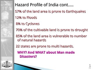 Hazard Profile of India cont…..
Hazard Profile of India cont…..
57% of the land area is prone to Earthquakes
57% of the land area is prone to Earthquakes
12% to Floods
12% to Floods
8% to Cyclones
8% to Cyclones
70% of the cultivable land is prone to drought
70% of the cultivable land is prone to drought
85% of the land area is vulnerable to number
85% of the land area is vulnerable to number
of natural hazards
of natural hazards
22 states are prone to multi hazards.
22 states are prone to multi hazards.
WHY? And WHAT about Man made
WHY? And WHAT about Man made
Disasters?
Disasters?
SL
ID
E 4
 