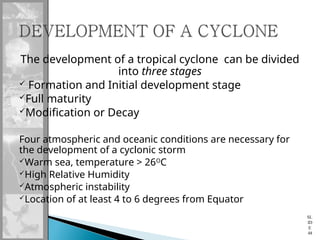 The development of a tropical cyclone can be divided
into three stages
 Formation and Initial development stage
Full maturity
Modification or Decay
Four atmospheric and oceanic conditions are necessary for
the development of a cyclonic storm
Warm sea, temperature > 26O
C
High Relative Humidity
Atmospheric instability
Location of at least 4 to 6 degrees from Equator
SL
ID
E
48
 