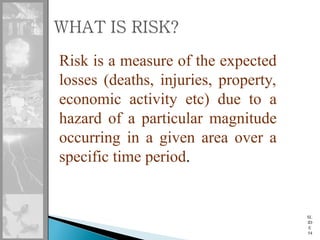 SL
ID
E
54
Risk is a measure of the expected
losses (deaths, injuries, property,
economic activity etc) due to a
hazard of a particular magnitude
occurring in a given area over a
specific time period.
 