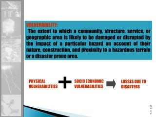 SL
ID
E
57
VULNERABILITY:
The extent to which a community, structure, service, or
geographic area is likely to be damaged or disrupted by
the impact of a particular hazard on account of their
nature, construction, and proximity to a hazardous terrain
or a disaster prone area.
PHYSICAL
VULNERABILITIES
SOCIO ECONOMIC
VULNERABILITIES
LOSSES DUE TO
DISASTERS
 