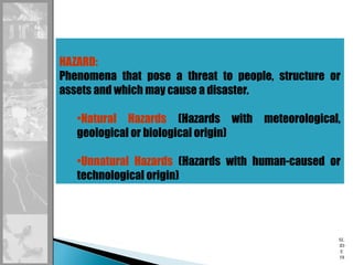 SL
ID
E
58
HAZARD:
Phenomena that pose a threat to people, structure or
assets and which may cause a disaster.
•Natural Hazards (Hazards with meteorological,
geological or biological origin)
•Unnatural Hazards (Hazards with human-caused or
technological origin)
 