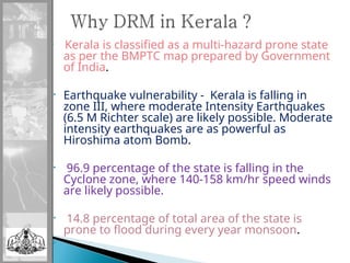 •
Kerala is classified as a multi-hazard prone state
as per the BMPTC map prepared by Government
of India.
• Earthquake vulnerability - Kerala is falling in
zone III, where moderate Intensity Earthquakes
(6.5 M Richter scale) are likely possible. Moderate
intensity earthquakes are as powerful as
Hiroshima atom Bomb.
• 96.9 percentage of the state is falling in the
Cyclone zone, where 140-158 km/hr speed winds
are likely possible.
• 14.8 percentage of total area of the state is
prone to flood during every year monsoon.
•
 