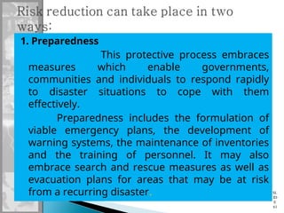 1. Preparedness
This protective process embraces
measures which enable governments,
communities and individuals to respond rapidly
to disaster situations to cope with them
effectively.
Preparedness includes the formulation of
viable emergency plans, the development of
warning systems, the maintenance of inventories
and the training of personnel. It may also
embrace search and rescue measures as well as
evacuation plans for areas that may be at risk
from a recurring disaster. SL
ID
E
61
 