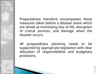 Preparedness therefore encompasses those
measures taken before a disaster event which
are aimed at minimising loss of life, disruption
of critical services, and damage when the
disaster occurs.
All preparedness planning needs to be
supported by appropriate legislation with clear
allocation of responsibilities and budgetary
provisions.
SL
ID
E
62
 