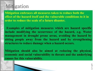 SL
ID
E
63
Mitigation embraces all measures taken to reduce both the
effect of the hazard itself and the vulnerable conditions to it in
order to reduce the scale of a future disaster.
Examples of mitigation measures which are hazard specific
include modifying the occurrence of the hazard, e.g. Water
management in drought prone areas, avoiding the hazard by
sitting people away from the hazard and by strengthening
structures to reduce damage when a hazard occurs.
Mitigation should also be aimed at reducing the physical,
economic and social vulnerability to threats and the underlying
causes for this vulnerability.
 