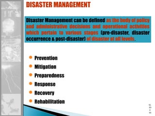 SL
ID
E
66
DISASTER MANAGEMENT
Disaster Management can be defined as the body of policy
and administrative decisions and operational activities
which pertain to various stages (pre-disaster, disaster
occurrence & post-disaster) of disaster at all levels.
Prevention
Mitigation
Preparedness
Response
Recovery
Rehabilitation
 