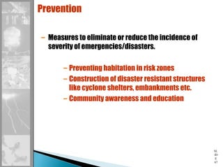 SL
ID
E
67
Prevention
– Measures to eliminate or reduce the incidence of
severity of emergencies/disasters.
– Preventing habitation in risk zones
– Construction of disaster resistant structures
like cyclone shelters, embankments etc.
– Community awareness and education
 
