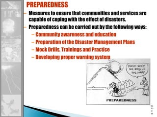 SL
ID
E
68
– Measures to ensure that communities and services are
capable of coping with the effect of disasters.
– Preparedness can be carried out by the following ways:
– Community awareness and education
– Preparation of the Disaster Management Plans
– Mock Drills, Trainings and Practice
– Developing proper warning system
PREPAREDNESS
 