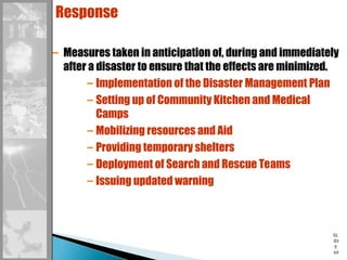 SL
ID
E
69
Response
– Measures taken in anticipation of, during and immediately
after a disaster to ensure that the effects are minimized.
– Implementation of the Disaster Management Plan
– Setting up of Community Kitchen and Medical
Camps
– Mobilizing resources and Aid
– Providing temporary shelters
– Deployment of Search and Rescue Teams
– Issuing updated warning
 