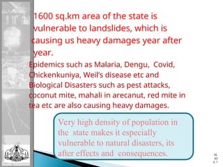 1600 sq.km area of the state is
vulnerable to landslides, which is
causing us heavy damages year after
year.
Epidemics such as Malaria, Dengu, Covid,
Chickenkuniya, Weil’s disease etc and
Biological Disasters such as pest attacks,
coconut mite, mahali in arecanut, red mite in
tea etc are also causing heavy damages.
SL
ID
E 7
Very high density of population in
the state makes it especially
vulnerable to natural disasters, its
after effects and consequences.
 
