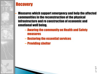 SL
ID
E
70
Recovery
– Measures which support emergency and help the affected
communities in the reconstruction of the physical
infrastructure and re construction of economic and
emotional well being.
– Awaring the community on Health and Safety
measures
– Restoring the essential services
– Providing shelter
 