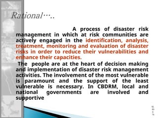 A process of disaster risk
management in which at risk communities are
actively engaged in the identification, analysis,
treatment, monitoring and evaluation of disaster
risks in order to reduce their vulnerabilities and
enhance their capacities.
The people are at the heart of decision making
and implementation of disaster risk management
activities. The involvement of the most vulnerable
is paramount and the support of the least
vulnerable is necessary. In CBDRM, local and
national governments are involved and
supportive
SL
ID
E
74
 