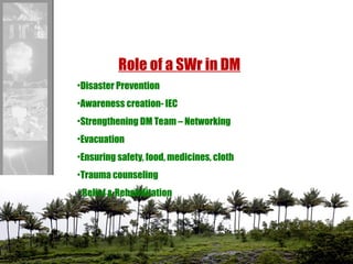 Role of a SWr in DM
•Disaster Prevention
•Awareness creation- IEC
•Strengthening DM Team – Networking
•Evacuation
•Ensuring safety, food, medicines, cloth
•Trauma counseling
• Relief & Rehabilitation
 