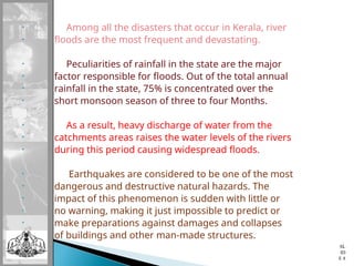 • Among all the disasters that occur in Kerala, river
• floods are the most frequent and devastating.
• Peculiarities of rainfall in the state are the major
• factor responsible for floods. Out of the total annual
• rainfall in the state, 75% is concentrated over the
• short monsoon season of three to four Months.
• As a result, heavy discharge of water from the
• catchments areas raises the water levels of the rivers
• during this period causing widespread floods.
• Earthquakes are considered to be one of the most
• dangerous and destructive natural hazards. The
• impact of this phenomenon is sudden with little or
• no warning, making it just impossible to predict or
• make preparations against damages and collapses
• of buildings and other man-made structures.
SL
ID
E 8
 
