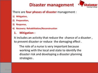 Disaster management
9/21/2017
There are four phases of disaster management :
1) Mitigation,
2) Preparation,
3) Response,
4) Recovery Rehabilitation/Reconstruction
1. Mitigation :
It includes an activity that reduce the chance of a disaster ,
to prevent disaster or reduce the damaging effect .
The role of a nurse is very important because
working with the local and state to identify the
disaster risk and developing a disaster planning
strategies .
 