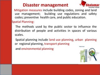 Disaster management
Mitigation measures include building codes, zoning and land
use management; building use regulations and safety
codes; preventive health care, and public education.
Spatial Planning:
The methods used by the public sector to influence the
distribution of people and activities in spaces of various
scales.
Spatial planning include land use planning, urban planning
or regional planning, transport planning
and environmental planning
 