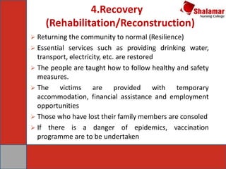  Returning the community to normal (Resilience)
 Essential services such as providing drinking water,
transport, electricity, etc. are restored
 The people are taught how to follow healthy and safety
measures.
 The victims are provided with temporary
accommodation, financial assistance and employment
opportunities
 Those who have lost their family members are consoled
 If there is a danger of epidemics, vaccination
programme are to be undertaken
4.Recovery
(Rehabilitation/Reconstruction)
 