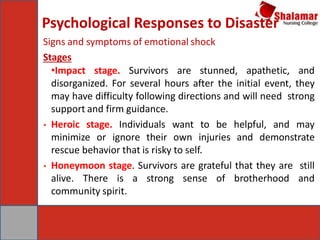 Psychological Responses to Disaster
Signs and symptoms of emotional shock
Stages
•Impact stage. Survivors are stunned, apathetic, and
disorganized. For several hours after the initial event, they
may have difficulty following directions and will need strong
support and firm guidance.
• Heroic stage. Individuals want to be helpful, and may
minimize or ignore their own injuries and demonstrate
rescue behavior that is risky to self.
• Honeymoon stage. Survivors are grateful that they are still
alive. There is a strong sense of brotherhood and
community spirit.
 