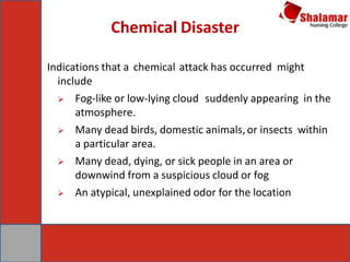 Chemical Disaster
Indications that a chemical attack has occurred might
include
 Fog-like or low-lying cloud suddenly appearing in the
atmosphere.
 Many dead birds, domestic animals,or insects within
a particular area.
 Many dead, dying, or sick people in an area or
downwind from a suspicious cloud or fog
 An atypical, unexplained odor for the location
 