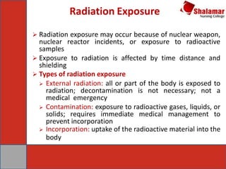 Radiation Exposure
 Radiation exposure may occur because of nuclear weapon,
nuclear reactor incidents, or exposure to radioactive
samples
 Exposure to radiation is affected by time distance and
shielding
 Types of radiation exposure
 External radiation: all or part of the body is exposed to
radiation; decontamination is not necessary; not a
medical emergency
 Contamination: exposure to radioactive gases, liquids, or
solids; requires immediate medical management to
prevent incorporation
 Incorporation: uptake of the radioactive material into the
body
 