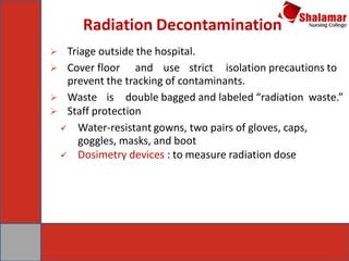 Radiation Decontamination
 Triage outside the hospital.
 Cover floor and use strict isolation precautions to
prevent the tracking of contaminants.
 Waste is double bagged and labeled “radiation waste.”
 Staff protection
 Water-resistant gowns, two pairs of gloves, caps,
goggles, masks, and boot
 Dosimetry devices : to measure radiation dose
 