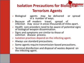 Isolation Precautions for Biological
Terrorism Agents
 Biological agents may be delivered or spread
in a number of ways.
 Because off modern travel, spread of
infection may occur in areas thousands of miles apart.
 Health care providers need to be aware of potential signs
of biological weapon dissemination.
 Signs and symptoms are similar to those of
common disease process.
 Isolation practices depend on the infecting agent.
 Always use standard precautions.
 Some agents require transmission-based precautions.
 Terminal disinfection and disposal of wastes depend on
the infecting agent.
 