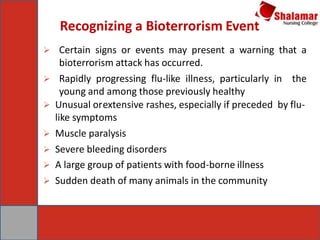 Recognizing a Bioterrorism Event
 Certain signs or events may present a warning that a
bioterrorism attack has occurred.
 Rapidly progressing flu-like illness, particularly in the
young and among those previously healthy
 Unusual orextensive rashes, especially if preceded by flu-
like symptoms
 Muscle paralysis
 Severe bleeding disorders
 A large group of patients with food-borne illness
 Sudden death of many animals in the community
 