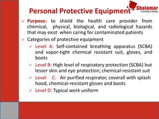 Personal Protective Equipment
 Purpose: to shield the health care provider from
chemical, physical, biological, and radiological hazards
that may exist when caring for contaminated patients
 Categories of protective equipment
 Level A: Self-contained breathing apparatus (SCBA)
and vapor-tight chemical resistant suit, gloves, and
boots
 Level B: High level of respiratory protection (SCBA) but
lesser skin and eye protection; chemical-resistant suit
 Level C: Air purified respirator, coverall with splash
hood, chemical-resistant gloves and boots
 Level D: Typical work uniform
 