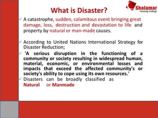 What is Disaster?
 A catastrophe, sudden, calamitous event bringing great
damage, loss, destruction and devastation to life and
property by natural or man-made causes.
 According to United Nations International Strategy for
Disaster Reduction;
 'A serious disruption in the functioning of a
community or society resulting in widespread human,
material, economic, or environmental losses and
impacts that exceed the affected community's or
society's ability to cope using its own resources.'
 Disasters can be broadly classified as
Natural or Manmade
 