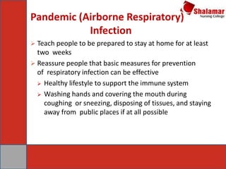 Pandemic (Airborne Respiratory)
Infection
 Teach people to be prepared to stay at home for at least
two weeks
 Reassure people that basic measures for prevention
of respiratory infection can be effective
 Healthy lifestyle to support the immune system
 Washing hands and covering the mouth during
coughing or sneezing, disposing of tissues, and staying
away from public places if at all possible
 