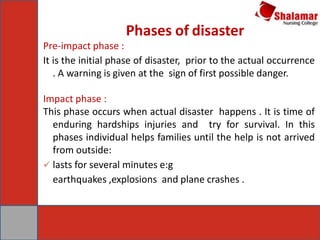 Pre-impact phase :
It is the initial phase of disaster, prior to the actual occurrence
. A warning is given at the sign of first possible danger.
Impact phase :
This phase occurs when actual disaster happens . It is time of
enduring hardships injuries and try for survival. In this
phases individual helps families until the help is not arrived
from outside:
 lasts for several minutes e:g
earthquakes ,explosions and plane crashes .
Phases of disaster
 